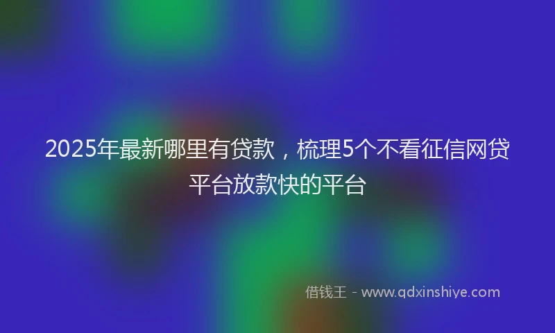 2025年最新哪里有贷款，梳理5个不看征信网贷平台放款快的平台