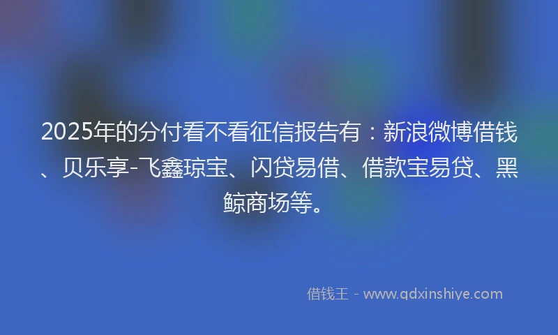 2025年的分付看不看征信报告有：新浪微博借钱、贝乐享-飞鑫琼宝、闪贷易借、借款宝易贷、黑鲸商场等。