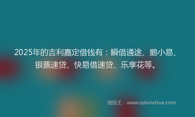 2025年的吉利嘉定借钱有：瞬借通途、鹅小易、银票速贷、快易借速贷、乐享花等。