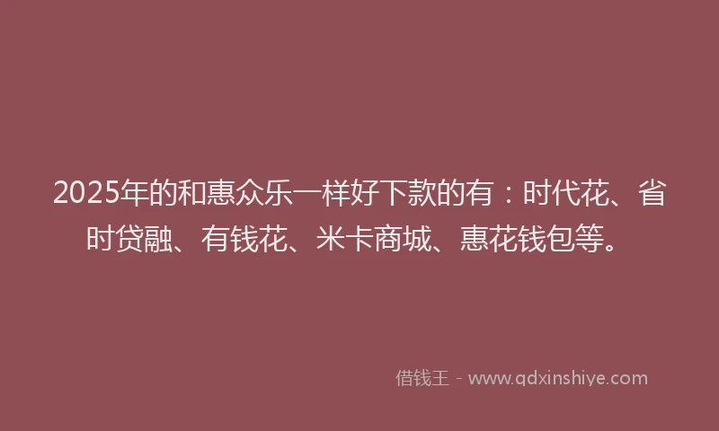 2025年的和惠众乐一样好下款的有：时代花、省时贷融、有钱花、米卡商城、惠花钱包等。