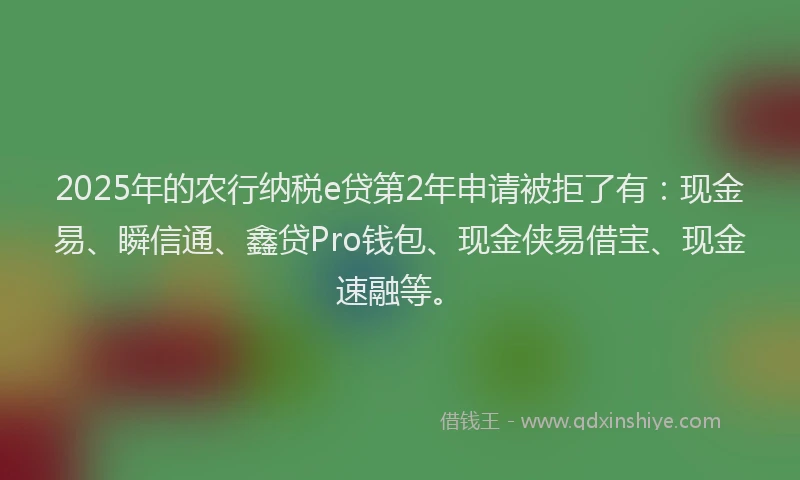 2025年的农行纳税e贷第2年申请被拒了有：现金易、瞬信通、鑫贷Pro钱包、现金侠易借宝、现金速融等。
