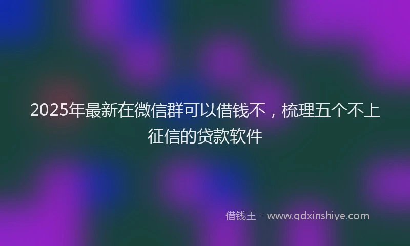 2025年最新在微信群可以借钱不，梳理五个不上征信的贷款软件