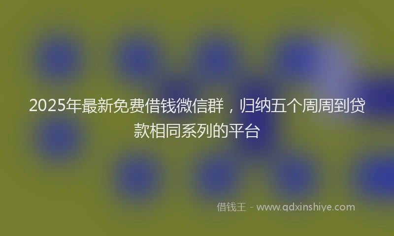 2025年最新免费借钱微信群，归纳五个周周到贷款相同系列的平台