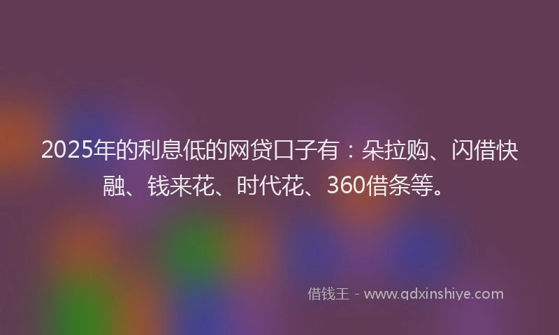 2025年的利息低的网贷口子有：朵拉购、闪借快融、钱来花、时代花、360借条等。