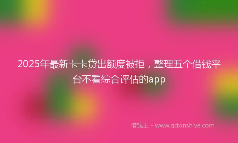 2025年最新卡卡贷出额度被拒，整理五个借钱平台不看综合评估的app