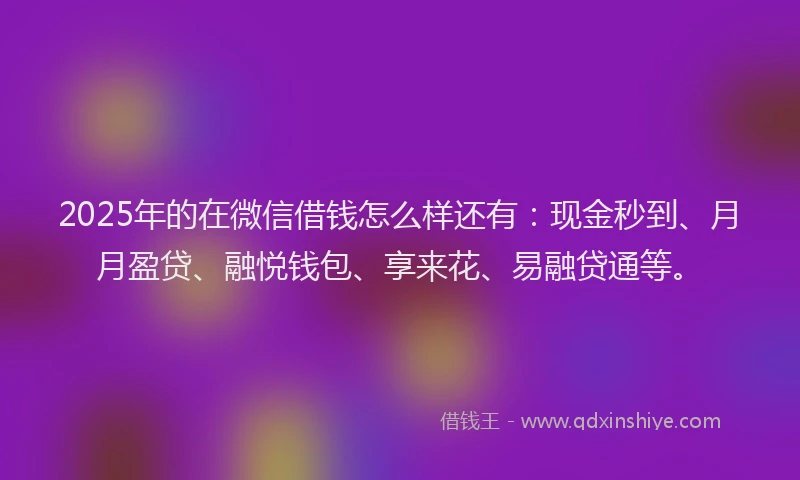 2025年的在微信借钱怎么样还有：现金秒到、月月盈贷、融悦钱包、享来花、易融贷通等。