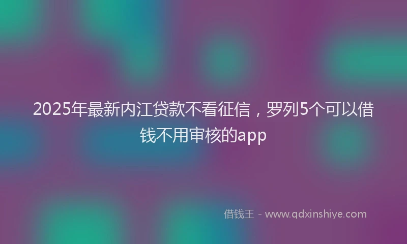 2025年最新内江贷款不看征信，罗列5个可以借钱不用审核的app