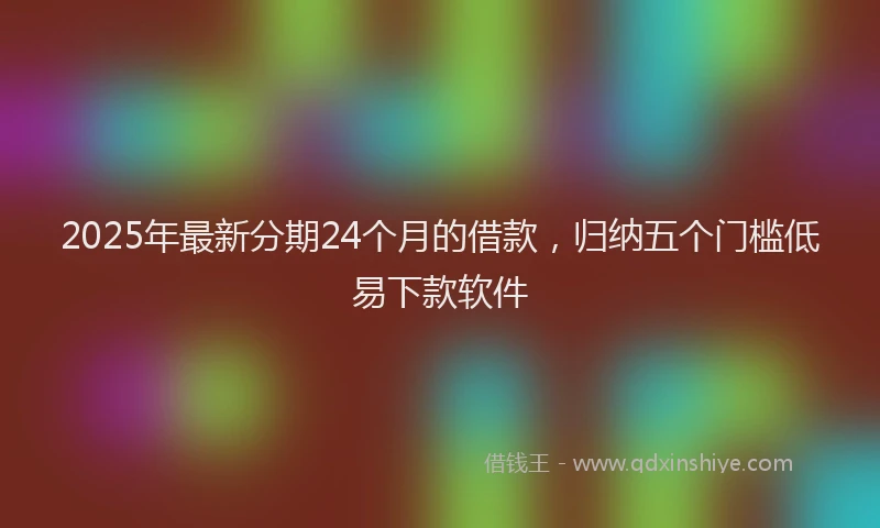 2025年最新分期24个月的借款，归纳五个门槛低易下款软件