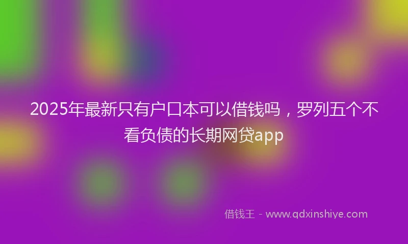 2025年最新只有户口本可以借钱吗，罗列五个不看负债的长期网贷app
