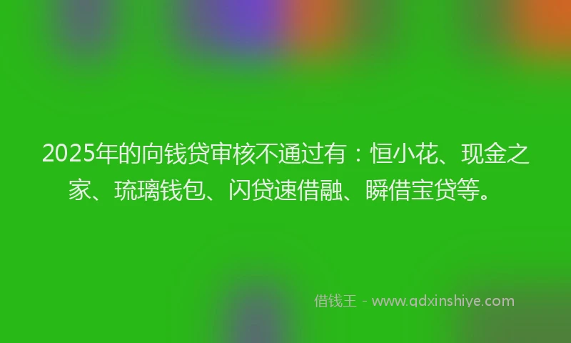 2025年的向钱贷审核不通过有：恒小花、现金之家、琉璃钱包、闪贷速借融、瞬借宝贷等。