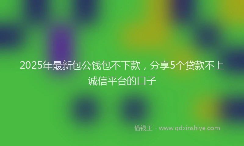 2025年最新包公钱包不下款，分享5个贷款不上诚信平台的口子