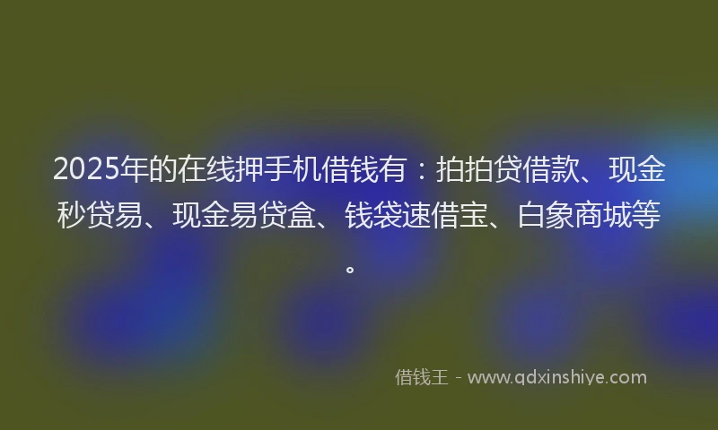 2025年的在线押手机借钱有：拍拍贷借款、现金秒贷易、现金易贷盒、钱袋速借宝、白象商城等。