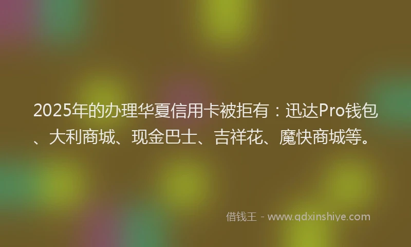 2025年的办理华夏信用卡被拒有：迅达Pro钱包、大利商城、现金巴士、吉祥花、魔快商城等。