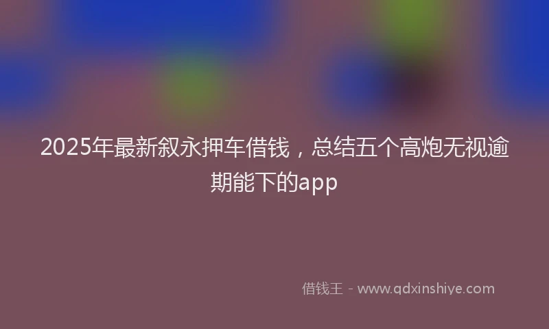 2025年最新叙永押车借钱，总结五个高炮无视逾期能下的app