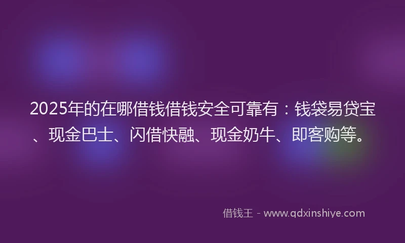 2025年的在哪借钱借钱安全可靠有：钱袋易贷宝、现金巴士、闪借快融、现金奶牛、即客购等。