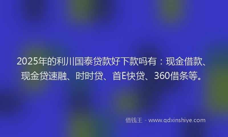 2025年的利川国泰贷款好下款吗有：现金借款、现金贷速融、时时贷、首E快贷、360借条等。