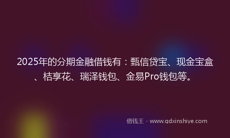 2025年的分期金融借钱有：甄信贷宝、现金宝盒、桔享花、瑞泽钱包、金易Pro钱包等。