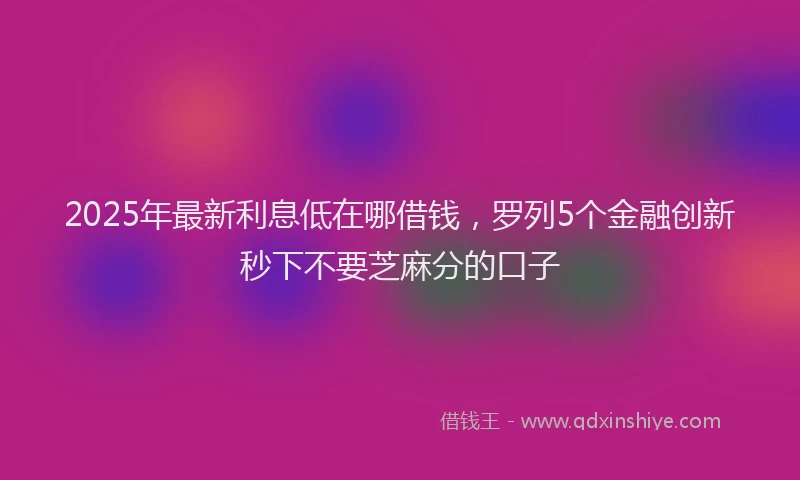 2025年最新利息低在哪借钱，罗列5个金融创新秒下不要芝麻分的口子