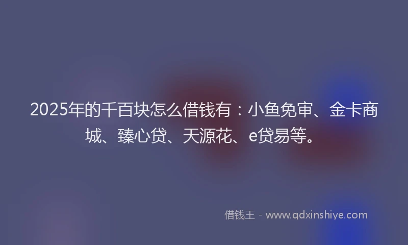 2025年的千百块怎么借钱有：小鱼免审、金卡商城、臻心贷、天源花、e贷易等。