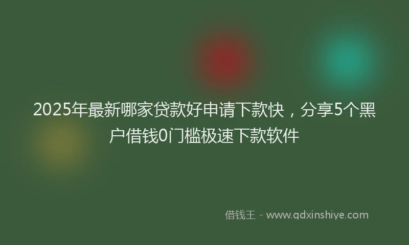 2025年最新哪家贷款好申请下款快，分享5个黑户借钱0门槛极速下款软件