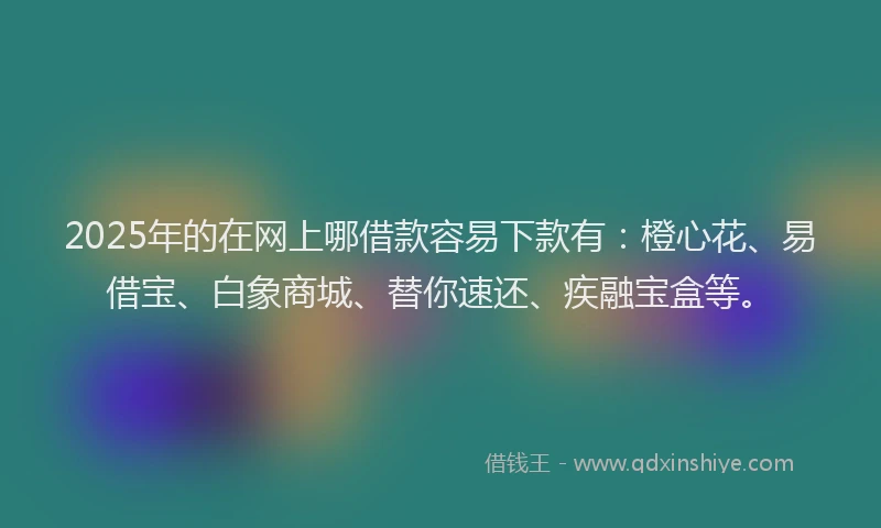 2025年的在网上哪借款容易下款有：橙心花、易借宝、白象商城、替你速还、疾融宝盒等。
