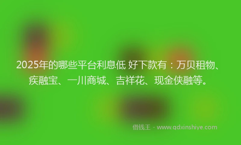 2025年的哪些平台利息低 好下款有：万贝租物、疾融宝、一川商城、吉祥花、现金侠融等。