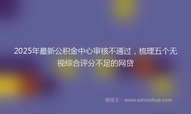 2025年最新公积金中心审核不通过，梳理五个无视综合评分不足的网贷