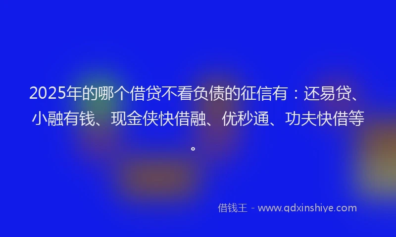 2025年的哪个借贷不看负债的征信有：还易贷、小融有钱、现金侠快借融、优秒通、功夫快借等。
