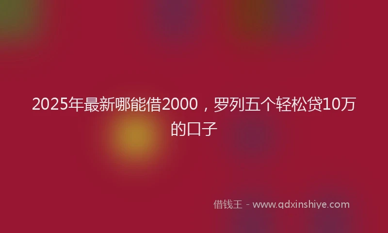 2025年最新哪能借2000，罗列五个轻松贷10万的口子