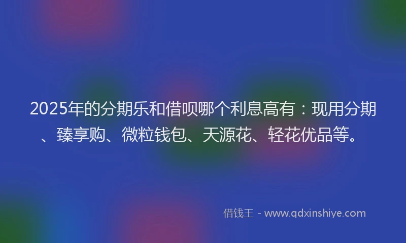 2025年的分期乐和借呗哪个利息高有：现用分期、臻享购、微粒钱包、天源花、轻花优品等。