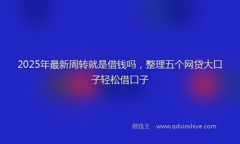 2025年最新周转就是借钱吗，整理五个网贷大口子轻松借口子