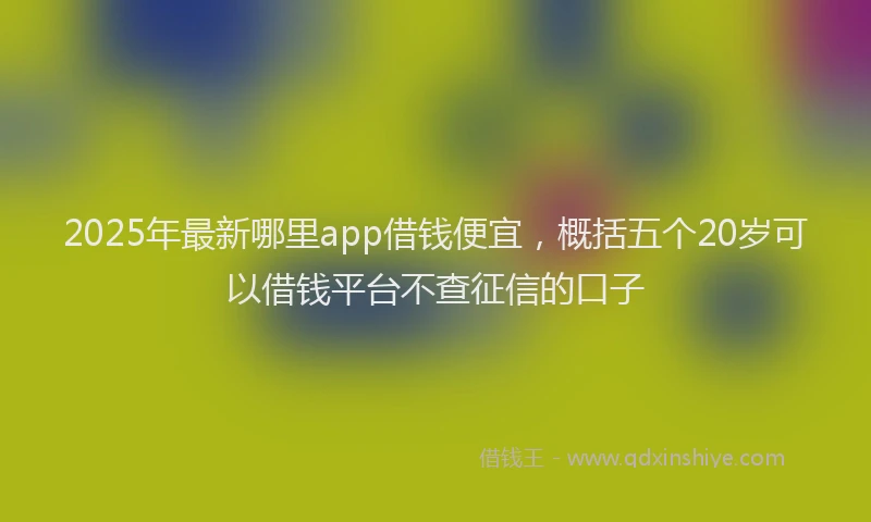 2025年最新哪里app借钱便宜，概括五个20岁可以借钱平台不查征信的口子