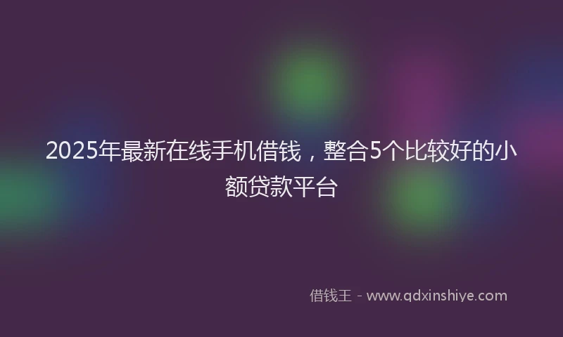 2025年最新在线手机借钱，整合5个比较好的小额贷款平台
