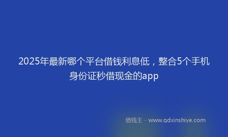 2025年最新哪个平台借钱利息低，整合5个手机身份证秒借现金的app