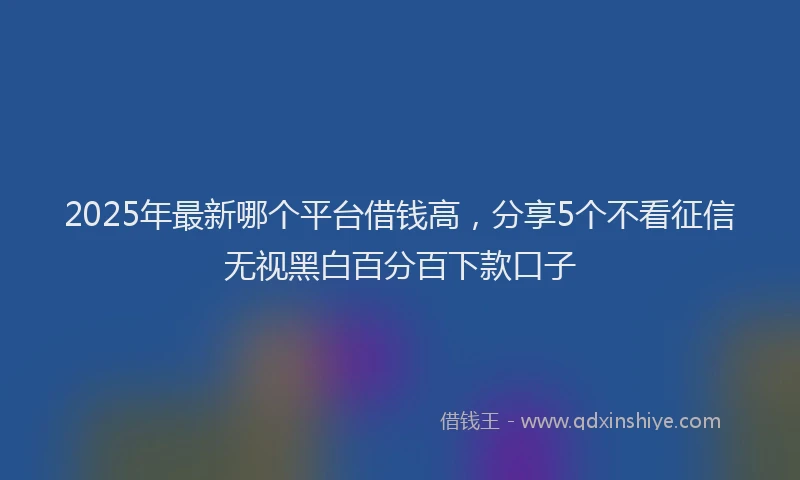 2025年最新哪个平台借钱高，分享5个不看征信无视黑白百分百下款口子