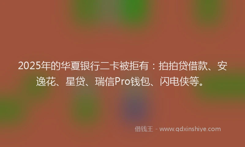 2025年的华夏银行二卡被拒有：拍拍贷借款、安逸花、星贷、瑞信Pro钱包、闪电侠等。