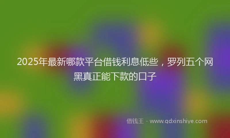2025年最新哪款平台借钱利息低些，罗列五个网黑真正能下款的口子