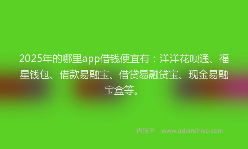 2025年的哪里app借钱便宜有：洋洋花呗通、福星钱包、借款易融宝、借贷易融贷宝、现金易融宝盒等。