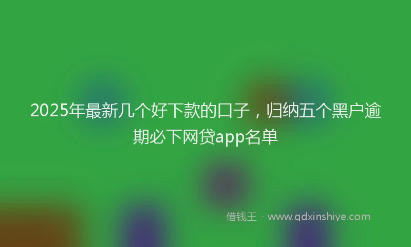 2025年最新几个好下款的口子，归纳五个黑户逾期必下网贷app名单