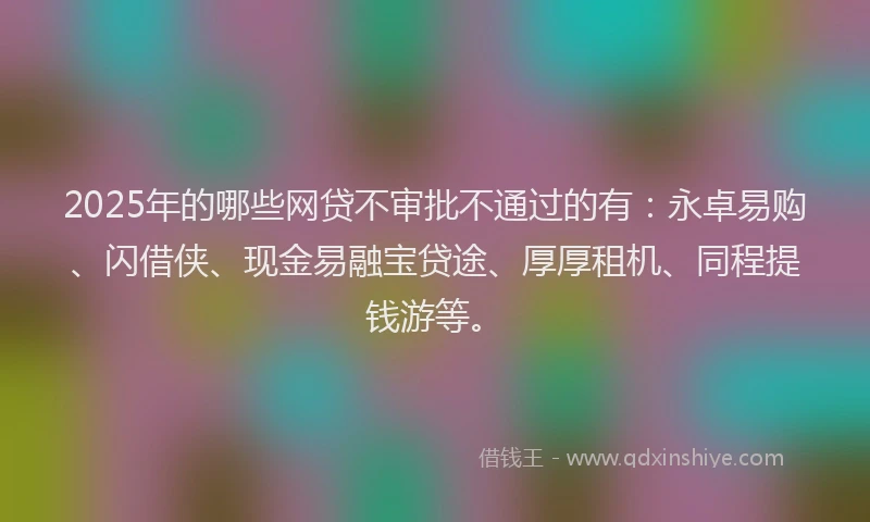 2025年的哪些网贷不审批不通过的有：永卓易购、闪借侠、现金易融宝贷途、厚厚租机、同程提钱游等。