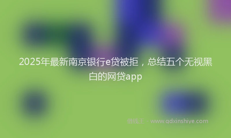 2025年最新南京银行e贷被拒，总结五个无视黑白的网贷app