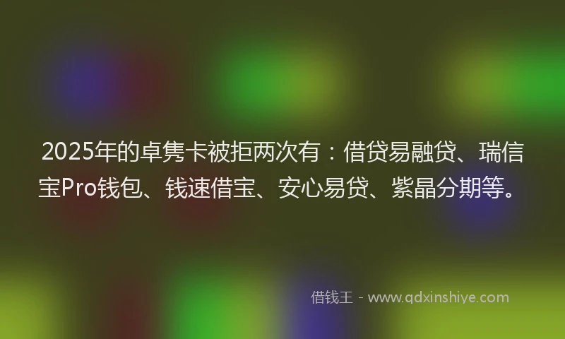 2025年的卓隽卡被拒两次有：借贷易融贷、瑞信宝Pro钱包、钱速借宝、安心易贷、紫晶分期等。