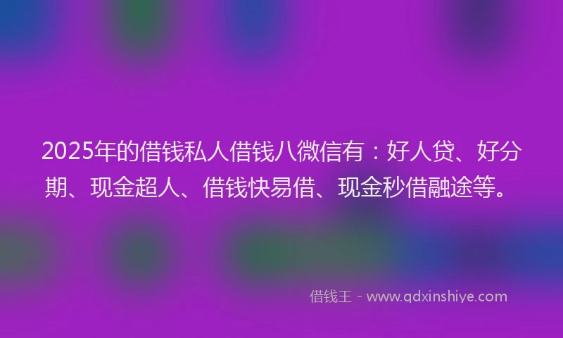 2025年的借钱私人借钱八微信有：好人贷、好分期、现金超人、借钱快易借、现金秒借融途等。