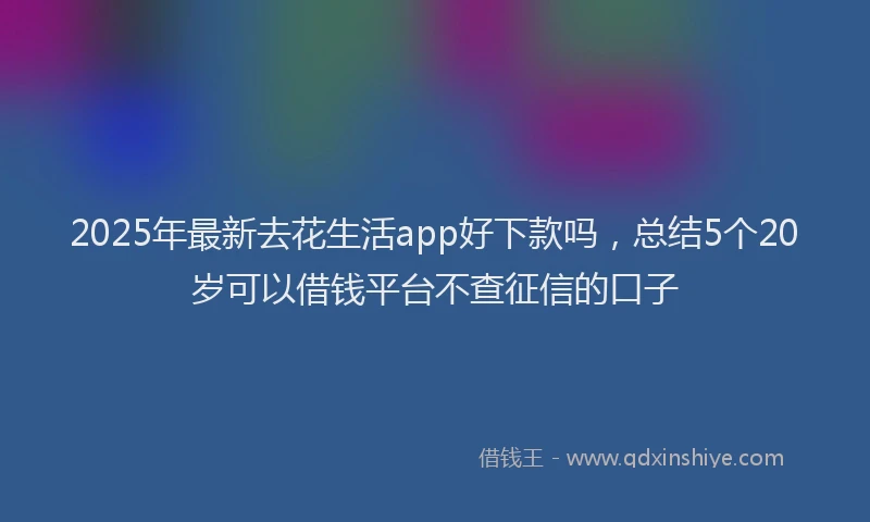 2025年最新去花生活app好下款吗，总结5个20岁可以借钱平台不查征信的口子
