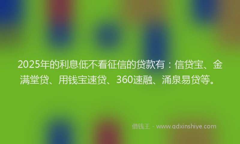 2025年的利息低不看征信的贷款有：信贷宝、金满堂贷、用钱宝速贷、360速融、涌泉易贷等。