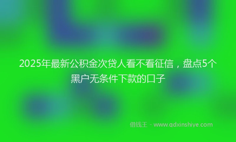 2025年最新公积金次贷人看不看征信，盘点5个黑户无条件下款的口子