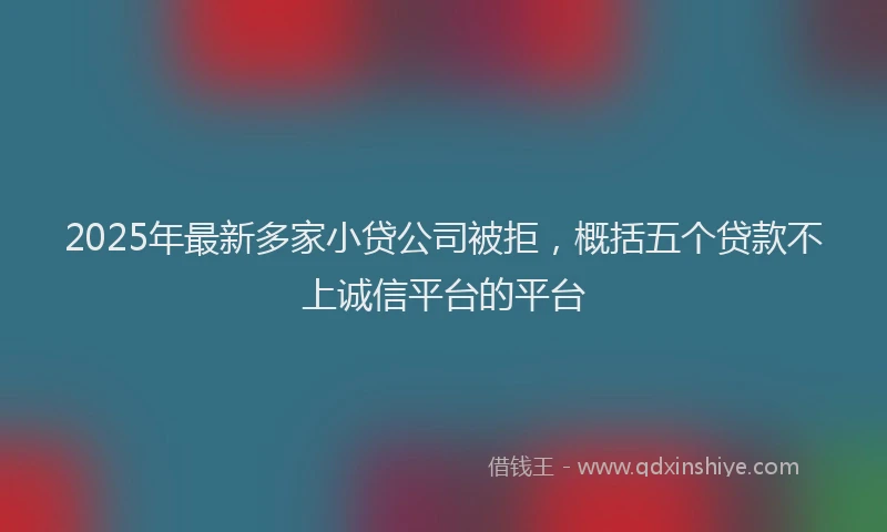 2025年最新多家小贷公司被拒，概括五个贷款不上诚信平台的平台