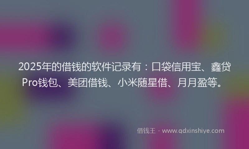 2025年的借钱的软件记录有：口袋信用宝、鑫贷Pro钱包、美团借钱、小米随星借、月月盈等。