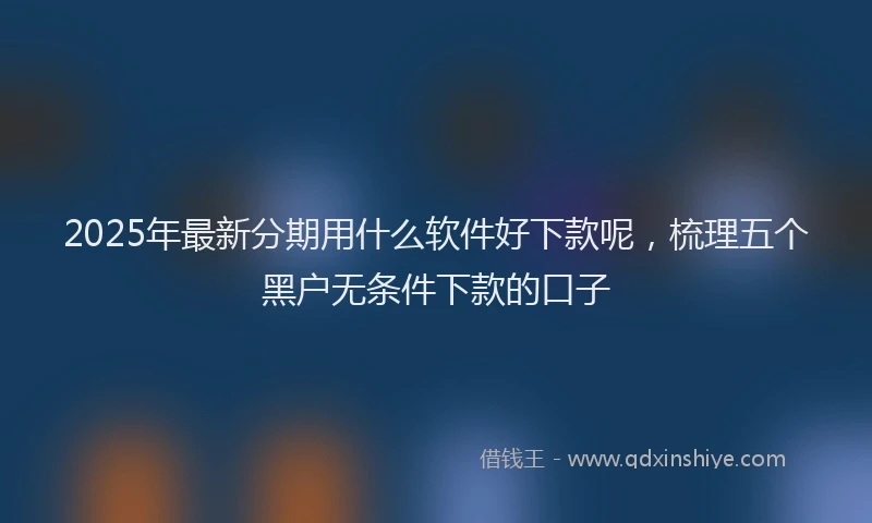 2025年最新分期用什么软件好下款呢，梳理五个黑户无条件下款的口子