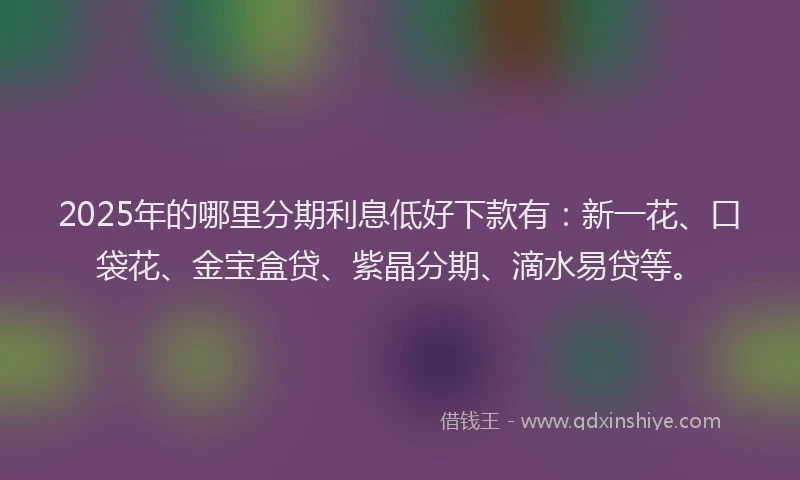 2025年的哪里分期利息低好下款有：新一花、口袋花、金宝盒贷、紫晶分期、滴水易贷等。